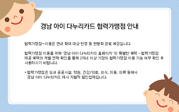 [경남 아이 다누리카드 협력가맹점 안내] 협력가맹점 이용은 연내 확대 대상 반영 등 현행화 완료 예정입니다. 협력가맹점 이용을 위해 경남 아이다누리카드 홈페이지의 특별한 혜택 - 협력가맹점 제공 혜택의 개별 연락 확인을 통해 2자녀 이상 가정의 협력가맹점 이용 가능 여부 확인 후 사용하시기 바랍니다. * 렵력가맹점은 도내 공공시설, 학원, 건강/의료, 외식, 미용, 의류 등에서 경남 아이 다누리카드 제시 자발적 할인업체입니다.