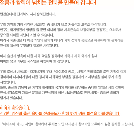 젊음과 활력이 넘치는 전북을 만들어 갑니다. 반갑습니다 전라북도 지사 송하진입니다. 우리 지역의 가장 심각한 사회문제 중 하나가 바로 저출산과 고령화 현상입니다. 인구는 국가발전에 영향을 줄 뿐만 아니라 장래 사회존속의 보장여부를 결정짓는 요소로서 중요한 의미를 지닌다고 볼 수 있습니다. 따라서 저출산은 더 이상 개인의 문제가 아니라 사회 전체가 공동으로 해결해야 할 문제라는 인식의 확산이 무엇보다 필요한 시점입니다. 이제 출산과 양육에  대한 사회 책임을 강화하여 가족과 사회 국가가 함께 아이를 낳고 키우는 시스템을 확립해야 할 것입니다. 우리 도에서 시행하는 다자녀가정 우대 아이조아카드 사업은 전라북도와 도민 기업이 함께 참여하여 다자녀가정에 대한 경제적 사회적인 부담을 경감시키고 자부심을 심어 주기 위한 사업입니다. 또한 출산과 양육이 곧 지역의 활력화와 국가의 미래를 좌우하는 중대한 일임을 사회 전반에 인식시킴으로써 저출산 문제를 개인책임이 아닌 사회책임으로 전환시키는 중요한 의마가 담겨져 있습니다. 아이가 희망합니다. 건강한 임신과 출산 육아를 전라북도가 함께 하기 위해 최선을 다하겠습니다. 아이조아카드 사업에 참여하여 주시는 도민 여러분과 참여기업 모두에게 깊은 감사를 드립니다.
