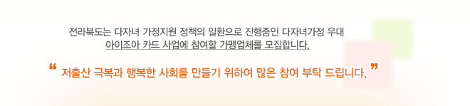 전라북도는 다자녀 가정지원 정책의 일환으로 진행중인 다자녀가정 우대 아이조아 카드 사업에 참여할 가맹업체를 모집합니다. 저출산 극복과 행복한 사회를 만들기 위하여 많은 참여 부탁드립니다.