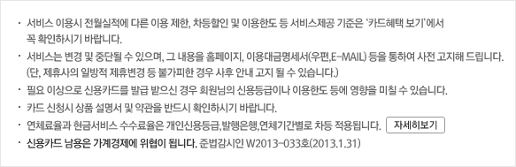 서비스 이용시 전월실적에 따른 이용 제한, 차등할인 및 이용한도 등 서비스제공 기준은 ‘카드혜택 보기’에서 꼭 확인하시기 바랍니다. 서비스는 변경 및 중단될 수 있으며, 그 내용을 홈페이지, 이용대금명세서(우편,E-MAIL) 등을 통하여 사전 고지해 드립니다. (단, 제휴사의 일방적 제휴변경 등 불가피한 경우 사후 안내 고지 될 수 있습니다.) 필요 이상으로 신용카드를 발급 받으신 경우 회원님의 신용등급이나 이용한도 등에 영향을 미칠 수 있습니다. 카드 신청시 상품 설명서 및 약관을 반드시 확인하시기 바랍니다. 연체료율과 현금서비스 수수료율은 개인신용등급,발행은행,연체기간별로 차등 적용됩니다. 신용카드 남용은 가계경제에 위협이 됩니다. 준법감시인 W2013-033호(2013.1.31)