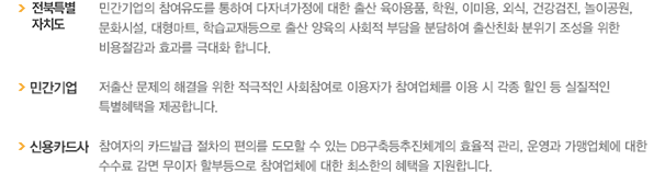 전북특별자치도: 민간기업의 참여유도를 통하여 다자녀가정에 대한 출산 육아용품,학원,이미용, 외식, 건강검진, 놀이공원, 문화시설, 대형마트, 학습교재등으로 출산 양육의 사회적 부담을 출산친화 분위기 조성을 위한 비용절감과 효과를 극대화 합니다./민간기업: 저출산 문제의 해결을 위한 적극적인 사회참여로 이용자가 참여업체를 이용 시 각종 할인 등 실질적인 특별혜택을 제공합니다./신용카드사: 참여자의 카드발급 절차의 편의를 도모할 수 있는 DB구축등추진체계의 효율적 관리, 운영과 가맹업체에 대한 수수료 감면 무이자 할부등으로 참여업체에 대한 최소한의 혜택을 지원합니다.