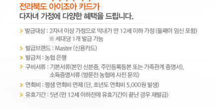 전라북도 아이조아 카드가 다자녀 가정에 다양한 혜택을 드립니다. 발급대상 : 2자녀 이상 가정으로 막내가 만 12세 이하 가정 (둘째아 임신 포함) ※ 세대당 1개 발급 가능, 발급브랜드 : Master(신용카드), 발급처 : 농협 은행, 구비서류 : 기본서류(본인 신분증, 주민등록등본 또는 가족관계 증명서), 소득증명서류(방문전 농협에 사전 문의), 연회비 : 평생 연회비 면제(단, 초년도 연회비 5,000원 발생), 유효기간 : 5년(만 12세 이하전에 유효기간이 끝난 경우 재발급)